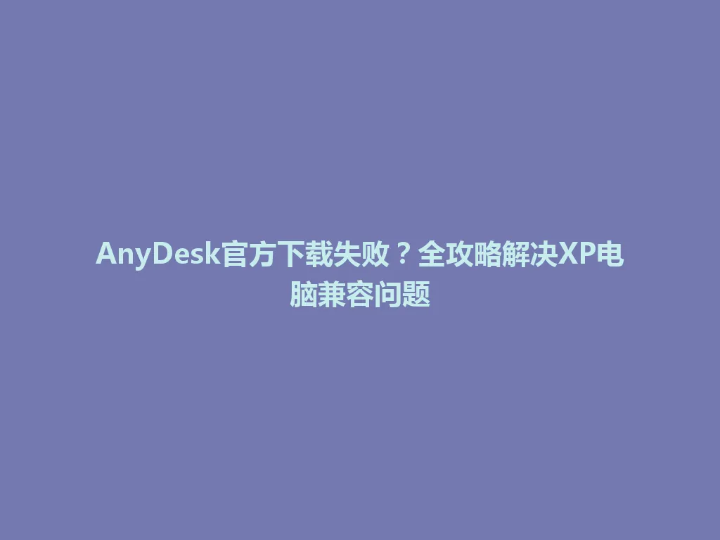 AnyDesk官方下载失败？全攻略解决XP电脑兼容问题 一